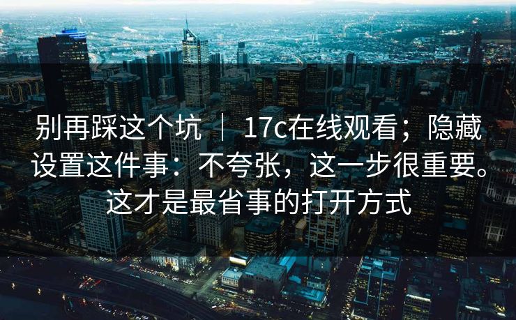 别再踩这个坑 ｜ 17c在线观看；隐藏设置这件事：不夸张，这一步很重要。这才是最省事的打开方式