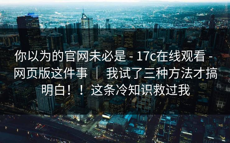 你以为的官网未必是 - 17c在线观看 - 网页版这件事 | 我试了三种方法才搞明白!!这条冷知识救过我 你以为的官网未必是 - 17c在线观看 - 网页版这件事 | 我试了三种方法才搞明白!!这条冷知识救过我