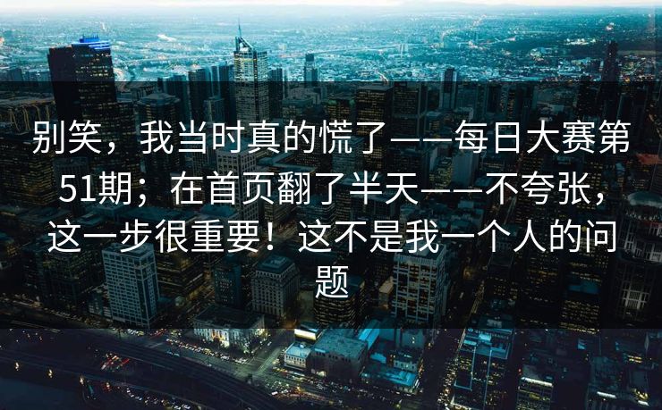 别笑，我当时真的慌了——每日大赛第51期；在首页翻了半天——不夸张，这一步很重要！这不是我一个人的问题