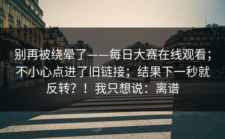 别再被绕晕了——每日大赛在线观看;不小心点进了旧链接;结果下一秒就反转?!我只想说:离谱 别再被绕晕了——每日大赛在线观看;不小心点进了旧链接;结果下一秒就反转?!我只想说:离谱