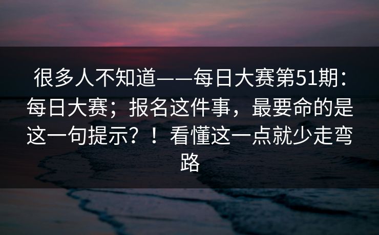 很多人不知道——每日大赛第51期:每日大赛;报名这件事,最要命的是这一句提示?!看懂这一点就少走弯路 很多人不知道——每日大赛第51期:每日大赛;报名这件事,最要命的是这一句提示?!看懂这一点就少走弯路