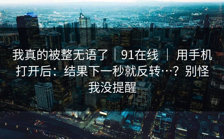 我真的被整无语了|91在线 | 用手机打开后:结果下一秒就反转…?别怪我没提醒 我真的被整无语了|91在线 | 用手机打开后:结果下一秒就反转…?别怪我没提醒