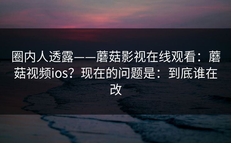圈内人透露——蘑菇影视在线观看:蘑菇视频ios?现在的问题是:到底谁在改 圈内人透露——蘑菇影视在线观看:蘑菇视频ios?现在的问题是:到底谁在改