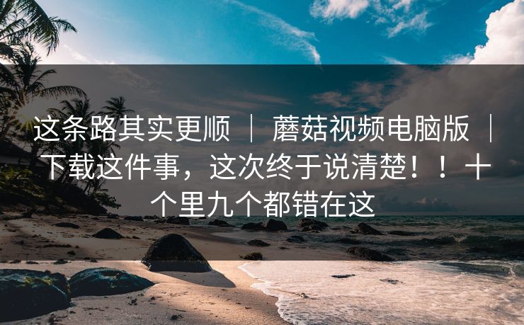 这条路其实更顺 | 蘑菇视频电脑版 | 下载这件事,这次终于说清楚!!十个里九个都错在这 这条路其实更顺 | 蘑菇视频电脑版 | 下载这件事,这次终于说清楚!!十个里九个都错在这