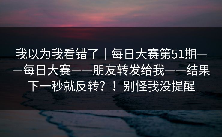 我以为我看错了|每日大赛第51期——每日大赛——朋友转发给我——结果下一秒就反转?!别怪我没提醒 我以为我看错了|每日大赛第51期——每日大赛——朋友转发给我——结果下一秒就反转?!别怪我没提醒