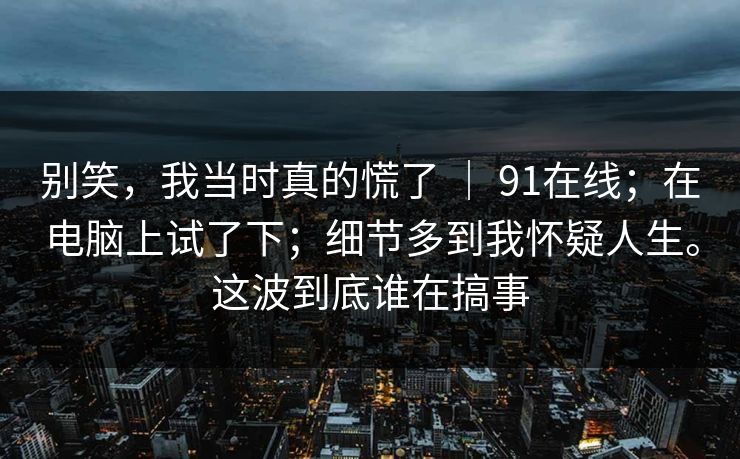 别笑，我当时真的慌了 ｜ 91在线；在电脑上试了下；细节多到我怀疑人生。这波到底谁在搞事