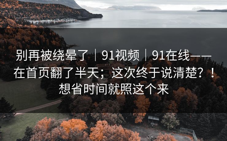 别再被绕晕了｜91视频｜91在线——在首页翻了半天；这次终于说清楚？！想省时间就照这个来