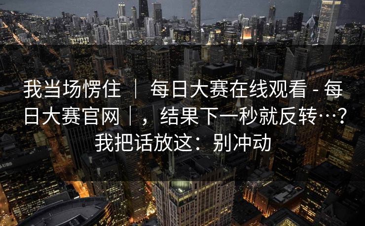 我当场愣住 ｜ 每日大赛在线观看 - 每日大赛官网｜，结果下一秒就反转…？我把话放这：别冲动