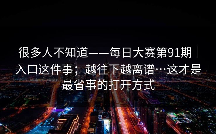 很多人不知道——每日大赛第91期｜入口这件事；越往下越离谱…这才是最省事的打开方式