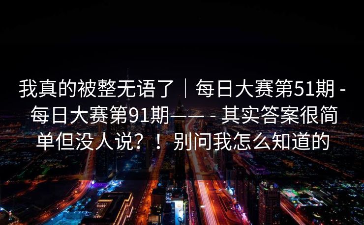 我真的被整无语了|每日大赛第51期 - 每日大赛第91期—— - 其实答案很简单但没人说?!别问我怎么知道的 我真的被整无语了|每日大赛第51期 - 每日大赛第91期—— - 其实答案很简单但没人说?!别问我怎么知道的