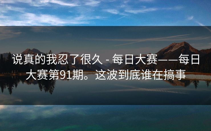 说真的我忍了很久 - 每日大赛——每日大赛第91期。这波到底谁在搞事