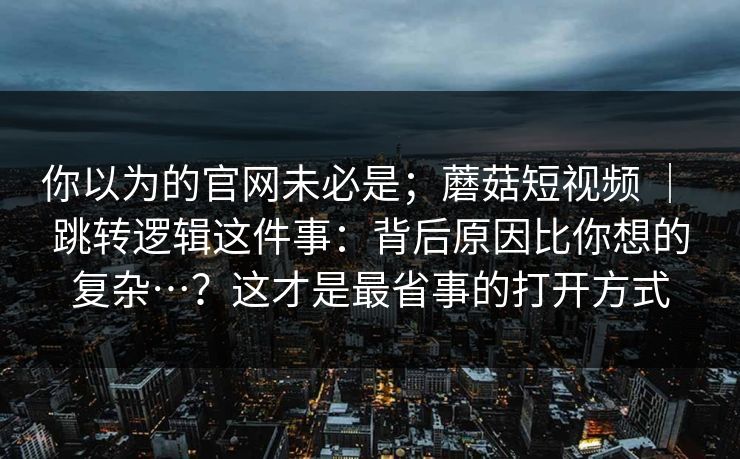 你以为的官网未必是；蘑菇短视频 ｜ 跳转逻辑这件事：背后原因比你想的复杂…？这才是最省事的打开方式