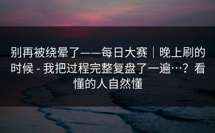 别再被绕晕了——每日大赛｜晚上刷的时候 - 我把过程完整复盘了一遍…？看懂的人自然懂