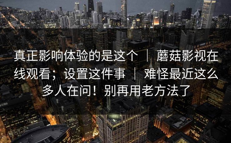 真正影响体验的是这个 ｜ 蘑菇影视在线观看；设置这件事 ｜ 难怪最近这么多人在问！别再用老方法了