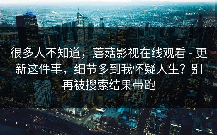 很多人不知道，蘑菇影视在线观看 - 更新这件事，细节多到我怀疑人生？别再被搜索结果带跑