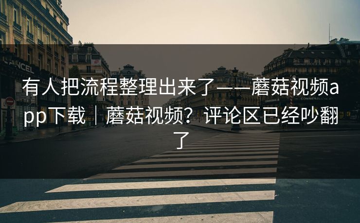 有人把流程整理出来了——蘑菇视频app下载｜蘑菇视频？评论区已经吵翻了
