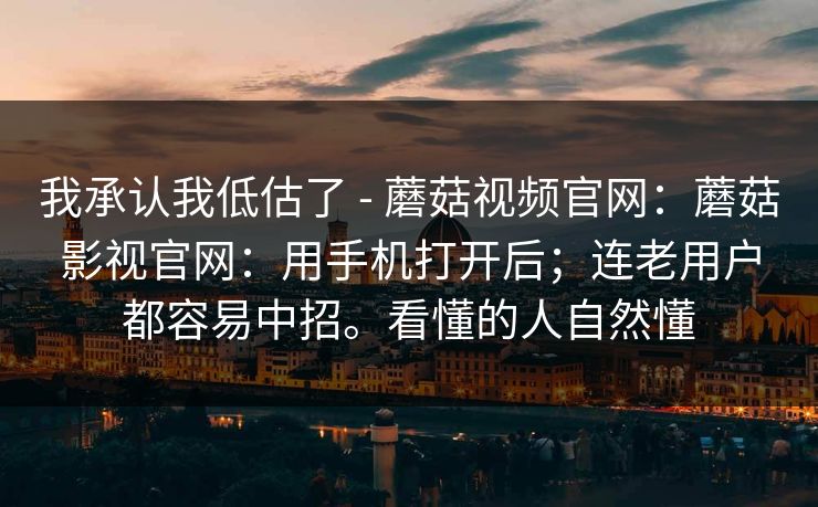 我承认我低估了 - 蘑菇视频官网：蘑菇影视官网：用手机打开后；连老用户都容易中招。看懂的人自然懂