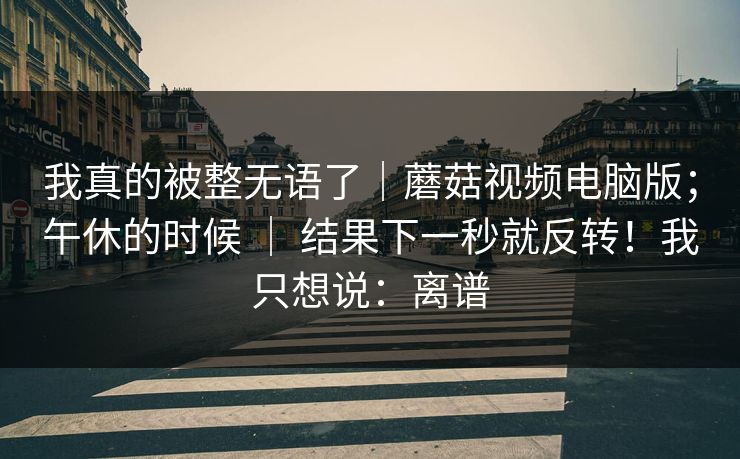我真的被整无语了｜蘑菇视频电脑版；午休的时候 ｜ 结果下一秒就反转！我只想说：离谱
