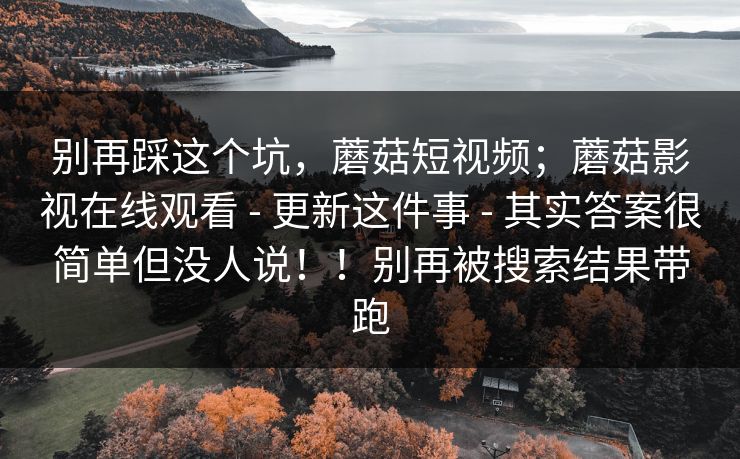 别再踩这个坑，蘑菇短视频；蘑菇影视在线观看 - 更新这件事 - 其实答案很简单但没人说！！别再被搜索结果带跑