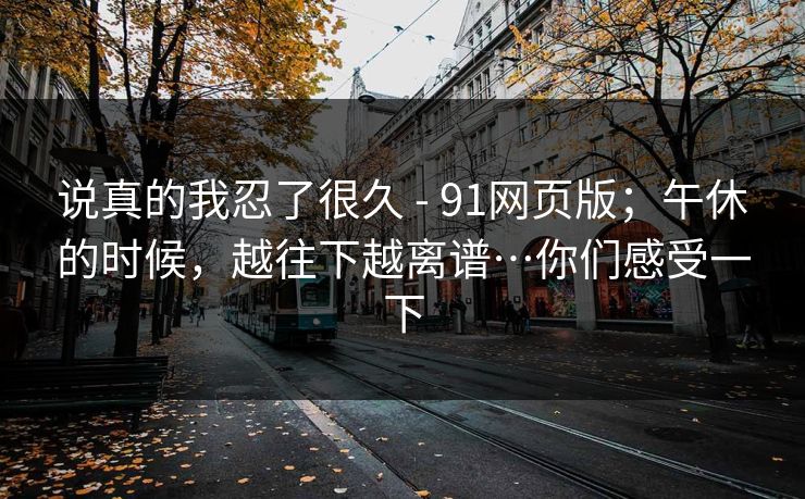 说真的我忍了很久 - 91网页版；午休的时候，越往下越离谱…你们感受一下