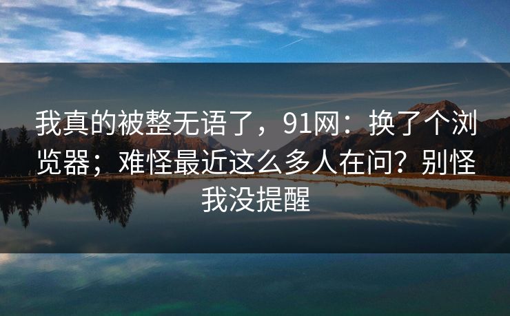 我真的被整无语了，91网：换了个浏览器；难怪最近这么多人在问？别怪我没提醒