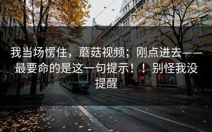 我当场愣住，蘑菇视频；刚点进去——最要命的是这一句提示！！别怪我没提醒