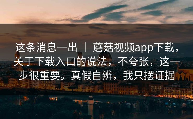 这条消息一出 ｜ 蘑菇视频app下载，关于下载入口的说法，不夸张，这一步很重要。真假自辨，我只摆证据