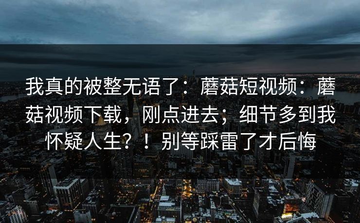 我真的被整无语了：蘑菇短视频：蘑菇视频下载，刚点进去；细节多到我怀疑人生？！别等踩雷了才后悔