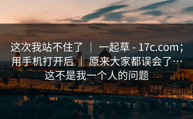 这次我站不住了 ｜ 一起草 - 17c.com；用手机打开后 ｜ 原来大家都误会了…这不是我一个人的问题