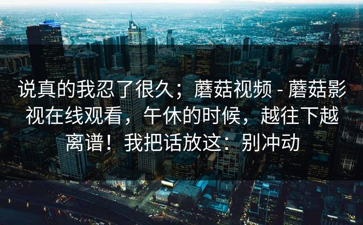 说真的我忍了很久；蘑菇视频 - 蘑菇影视在线观看，午休的时候，越往下越离谱！我把话放这：别冲动