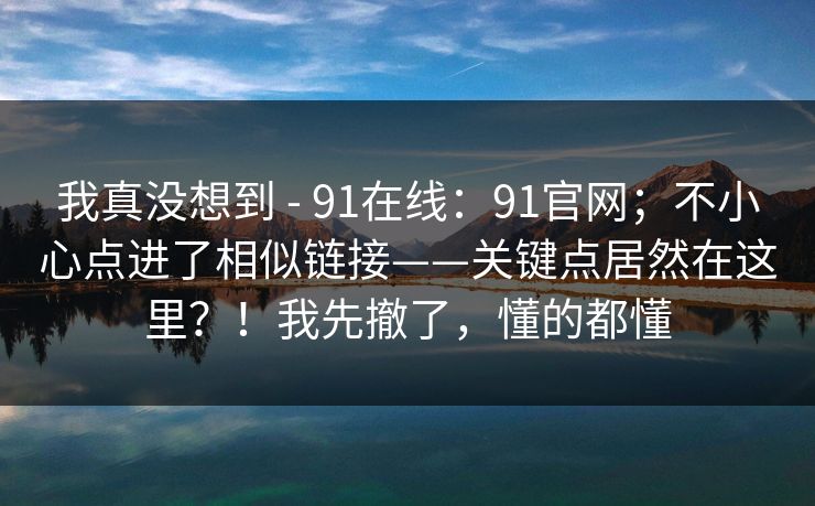 我真没想到 - 91在线：91官网；不小心点进了相似链接——关键点居然在这里？！我先撤了，懂的都懂