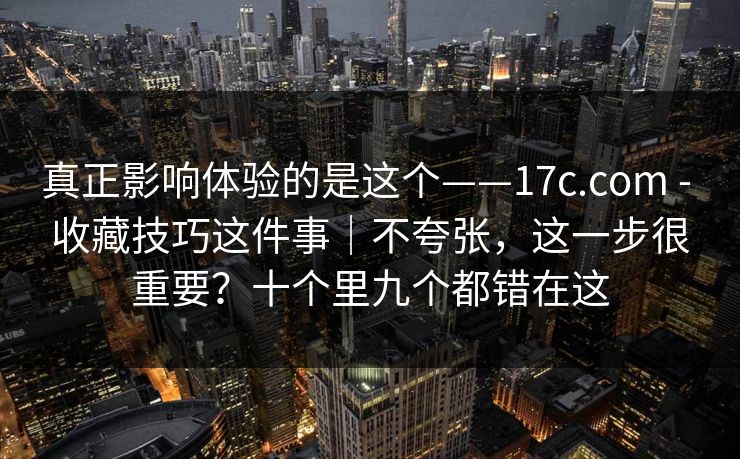 真正影响体验的是这个——17c.com - 收藏技巧这件事｜不夸张，这一步很重要？十个里九个都错在这