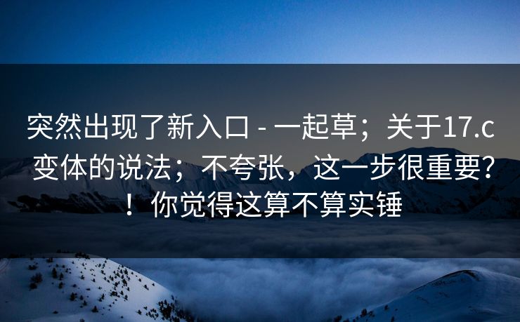 突然出现了新入口 - 一起草；关于17.c 变体的说法；不夸张，这一步很重要？！你觉得这算不算实锤
