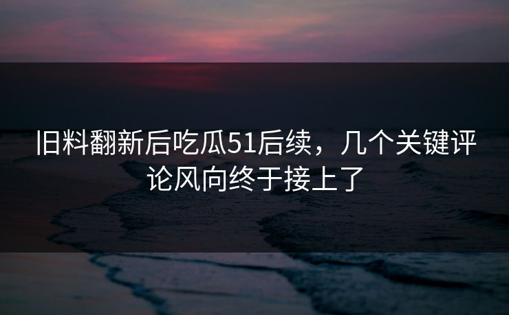 旧料翻新后吃瓜51后续，几个关键评论风向终于接上了