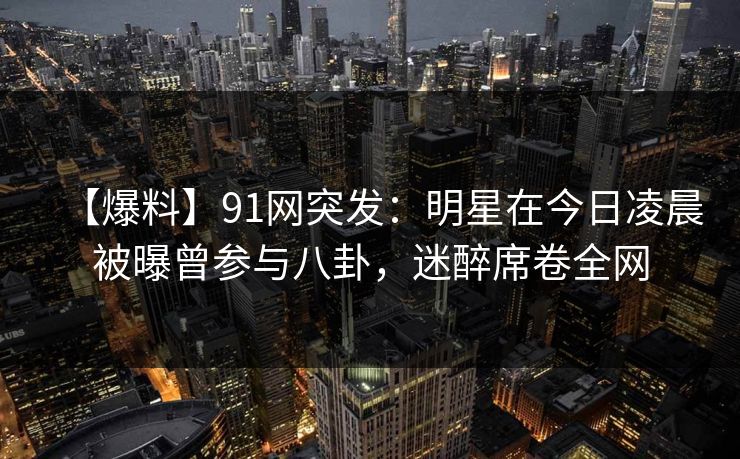 【爆料】91网突发：明星在今日凌晨被曝曾参与八卦，迷醉席卷全网