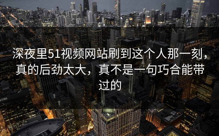深夜里51视频网站刷到这个人那一刻，真的后劲太大，真不是一句巧合能带过的