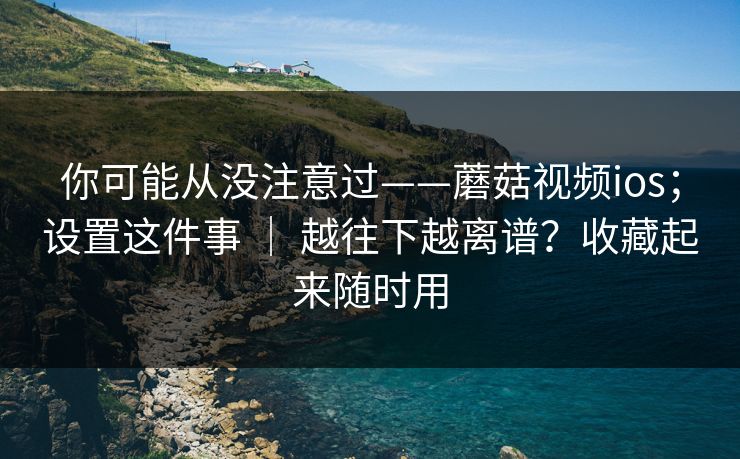 你可能从没注意过——蘑菇视频ios；设置这件事 ｜ 越往下越离谱？收藏起来随时用