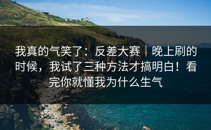 我真的气笑了：反差大赛｜晚上刷的时候，我试了三种方法才搞明白！看完你就懂我为什么生气
