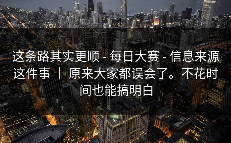 这条路其实更顺 - 每日大赛 - 信息来源这件事 ｜ 原来大家都误会了。不花时间也能搞明白