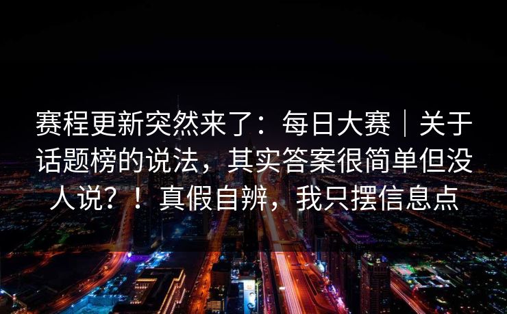 赛程更新突然来了:每日大赛|关于话题榜的说法,其实答案很简单但没人说?!真假自辨,我只摆信息点 赛程更新突然来了:每日大赛|关于话题榜的说法,其实答案很简单但没人说?!真假自辨,我只摆信息点
