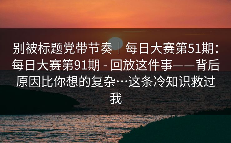 别被标题党带节奏｜每日大赛第51期：每日大赛第91期 - 回放这件事——背后原因比你想的复杂…这条冷知识救过我