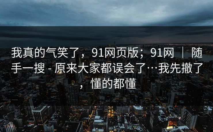 我真的气笑了，91网页版；91网 ｜ 随手一搜 - 原来大家都误会了…我先撤了，懂的都懂