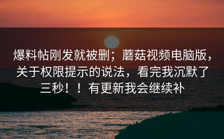 爆料帖刚发就被删；蘑菇视频电脑版，关于权限提示的说法，看完我沉默了三秒！！有更新我会继续补