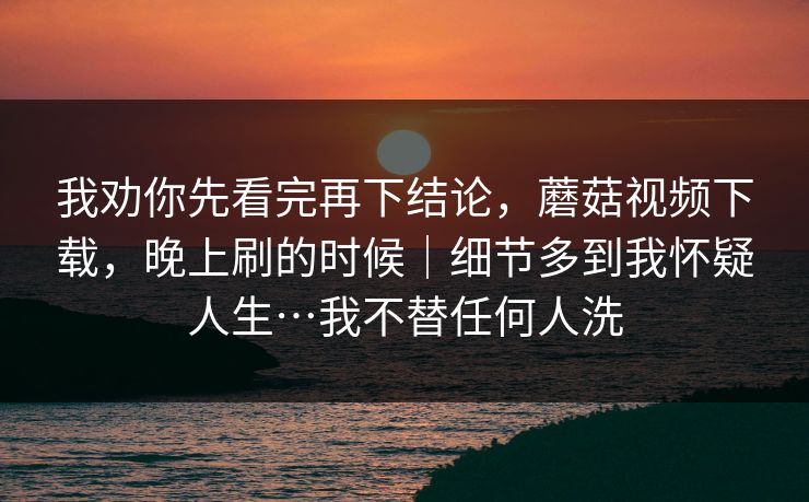 我劝你先看完再下结论,蘑菇视频下载,晚上刷的时候|细节多到我怀疑人生…我不替任何人洗 我劝你先看完再下结论,蘑菇视频下载,晚上刷的时候|细节多到我怀疑人生…我不替任何人洗