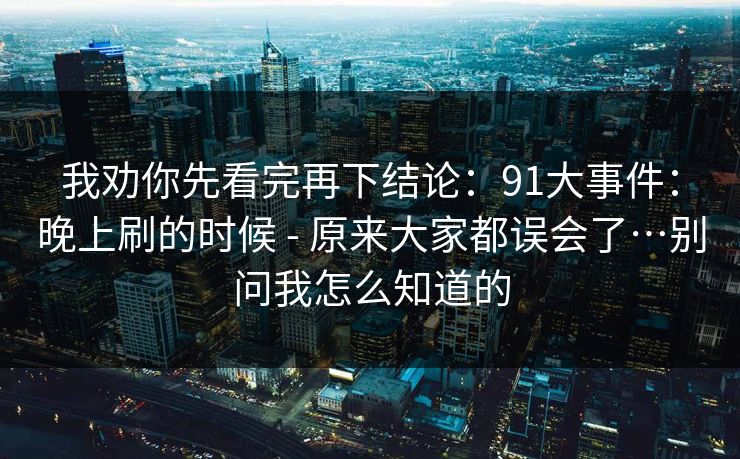我劝你先看完再下结论:91大事件:晚上刷的时候 - 原来大家都误会了…别问我怎么知道的 我劝你先看完再下结论:91大事件:晚上刷的时候 - 原来大家都误会了…别问我怎么知道的