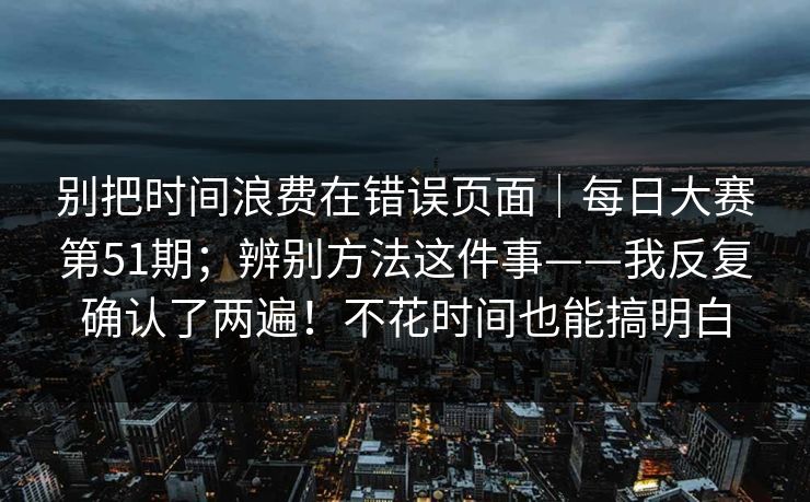 别把时间浪费在错误页面|每日大赛第51期;辨别方法这件事——我反复确认了两遍!不花时间也能搞明白 别把时间浪费在错误页面|每日大赛第51期;辨别方法这件事——我反复确认了两遍!不花时间也能搞明白