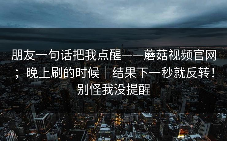 朋友一句话把我点醒——蘑菇视频官网;晚上刷的时候|结果下一秒就反转!别怪我没提醒 朋友一句话把我点醒——蘑菇视频官网;晚上刷的时候|结果下一秒就反转!别怪我没提醒