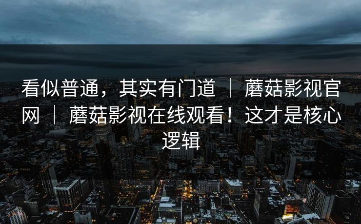 看似普通，其实有门道 ｜ 蘑菇影视官网 ｜ 蘑菇影视在线观看！这才是核心逻辑