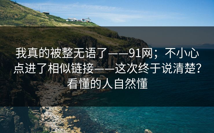 我真的被整无语了——91网;不小心点进了相似链接——这次终于说清楚?看懂的人自然懂 我真的被整无语了——91网;不小心点进了相似链接——这次终于说清楚?看懂的人自然懂