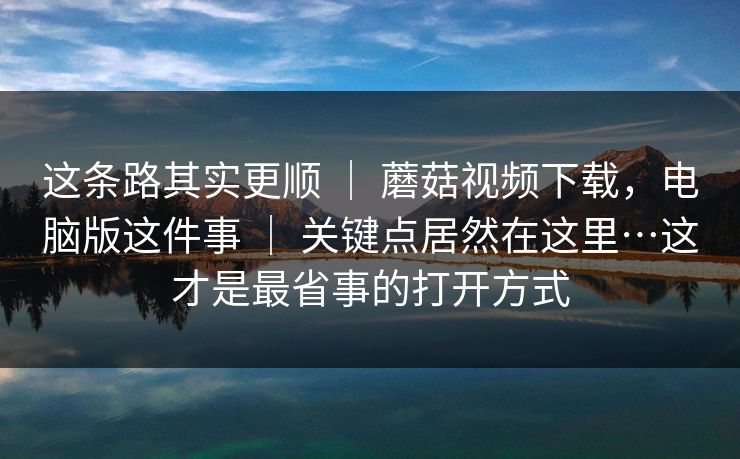 这条路其实更顺 | 蘑菇视频下载,电脑版这件事 | 关键点居然在这里…这才是最省事的打开方式 这条路其实更顺 | 蘑菇视频下载,电脑版这件事 | 关键点居然在这里…这才是最省事的打开方式